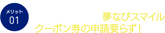 メリット01 夢なびポイントがその場でらくらく使える!夢なびスマイルクーポン券の申請要らず!